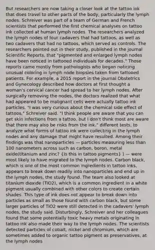 But researchers are now taking a closer look at the tattoo ink that does travel to other parts of the body, particularly the lymph nodes. Schreiver was part of a team of German and French scientists that performed the first chemical analyses on tattoo ink collected at human lymph nodes. The researchers analyzed the lymph nodes of four cadavers that had tattoos, as well as two cadavers that had no tattoos, which served as controls. The researchers pointed out in their study, published in the journal Scientific Reports, that "pigmented and enlarged lymph nodes have been noticed in tattooed individuals for decades." Those reports came mostly from pathologists who began noticing unusual coloring in lymph node biopsies taken from tattooed patients. For example, a 2015 report in the journal Obstetrics and Gynecology described how doctors at first thought a woman's cervical cancer had spread to her lymph nodes. After surgically removing the nodes, the doctors realized that what had appeared to be malignant cells were actually tattoo ink particles. "I was very curious about the chemical side effect of tattoos," Schreiver said. "I think people are aware that you can get skin infections from a tattoo, but I don't think most are aware that there may also be risks from the ink." different tests, to analyze what forms of tattoo ink were collecting in the lymph nodes and any damage that might have resulted. Among their findings was that nanoparticles — particles measuring less than 100 nanometers across such as carbon, boron, metal oxide(titanium and zinc? (Is this in tattoo pigments) ) — were most likely to have migrated to the lymph nodes. Carbon black, which is one of the most common ingredients in tattoo inks, appears to break down readily into nanoparticles and end up in the lymph nodes, the study found. The team also looked at titanium dioxide (TiO2), which is a common ingredient in a white pigment usually combined with other colors to create certain shades. This type of ink does not appear to break down into particles as small as those found with carbon black, but some larger particles of TiO2 were still detected in the cadavers' lymph nodes, the study said. Disturbingly, Schreiver and her colleagues found that some potentially toxic heavy metals originating in tattoo ink also made their way to the lymph nodes. The scientists detected particles of cobalt, nickel and chromium, which are sometimes added to organic tattoo pigment as preservatives, at the lymph nodes