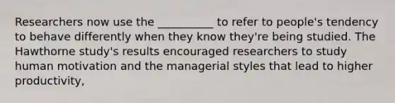 Researchers now use the __________ to refer to people's tendency to behave differently when they know they're being studied. The Hawthorne study's results encouraged researchers to study human motivation and the managerial styles that lead to higher productivity,