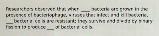 Researchers observed that when ____ bacteria are grown in the presence of bacteriophage, viruses that infect and kill bacteria, ___ bacterial cells are resistant; they survive and divide by binary fission to produce ___ of bacterial cells.