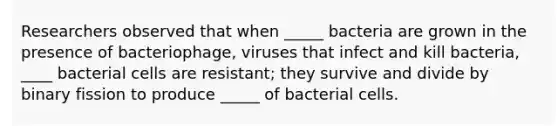 Researchers observed that when _____ bacteria are grown in the presence of bacteriophage, viruses that infect and kill bacteria, ____ bacterial cells are resistant; they survive and divide by binary fission to produce _____ of bacterial cells.