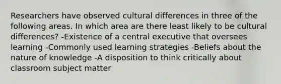 Researchers have observed cultural differences in three of the following areas. In which area are there least likely to be cultural differences? -Existence of a central executive that oversees learning -Commonly used learning strategies -Beliefs about the nature of knowledge -A disposition to think critically about classroom subject matter