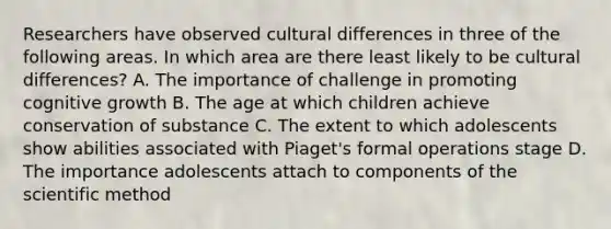 Researchers have observed cultural differences in three of the following areas. In which area are there least likely to be cultural differences? A. The importance of challenge in promoting cognitive growth B. The age at which children achieve conservation of substance C. The extent to which adolescents show abilities associated with Piaget's formal operations stage D. The importance adolescents attach to components of the scientific method