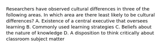 Researchers have observed cultural differences in three of the following areas. In which area are there least likely to be cultural differences? A. Existence of a central executive that oversees learning B. Commonly used learning strategies C. Beliefs about the nature of knowledge D. A disposition to think critically about classroom subject matter