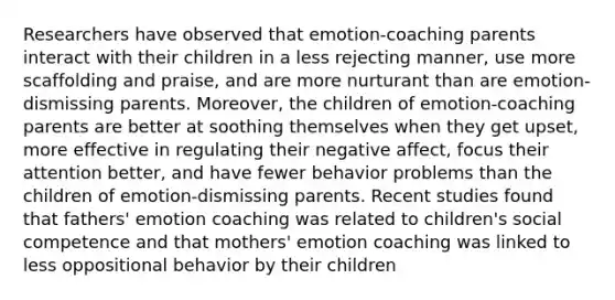 Researchers have observed that emotion-coaching parents interact with their children in a less rejecting manner, use more scaffolding and praise, and are more nurturant than are emotion-dismissing parents. Moreover, the children of emotion-coaching parents are better at soothing themselves when they get upset, more effective in regulating their negative affect, focus their attention better, and have fewer behavior problems than the children of emotion-dismissing parents. Recent studies found that fathers' emotion coaching was related to children's social competence and that mothers' emotion coaching was linked to less oppositional behavior by their children