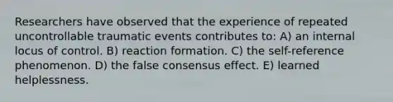 Researchers have observed that the experience of repeated uncontrollable traumatic events contributes to: A) an internal locus of control. B) reaction formation. C) the self-reference phenomenon. D) the false consensus effect. E) learned helplessness.