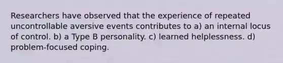 Researchers have observed that the experience of repeated uncontrollable aversive events contributes to a) an internal locus of control. b) a Type B personality. c) learned helplessness. d) problem-focused coping.