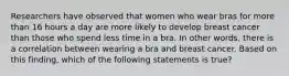 Researchers have observed that women who wear bras for more than 16 hours a day are more likely to develop breast cancer than those who spend less time in a bra. In other words, there is a correlation between wearing a bra and breast cancer. Based on this finding, which of the following statements is true?