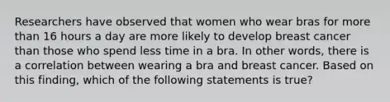 Researchers have observed that women who wear bras for more than 16 hours a day are more likely to develop breast cancer than those who spend less time in a bra. In other words, there is a correlation between wearing a bra and breast cancer. Based on this finding, which of the following statements is true?