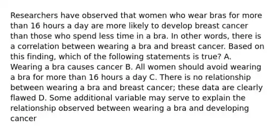 Researchers have observed that women who wear bras for more than 16 hours a day are more likely to develop breast cancer than those who spend less time in a bra. In other words, there is a correlation between wearing a bra and breast cancer. Based on this finding, which of the following statements is true? A. Wearing a bra causes cancer B. All women should avoid wearing a bra for more than 16 hours a day C. There is no relationship between wearing a bra and breast cancer; these data are clearly flawed D. Some additional variable may serve to explain the relationship observed between wearing a bra and developing cancer