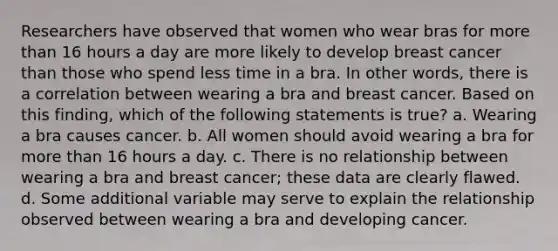 Researchers have observed that women who wear bras for more than 16 hours a day are more likely to develop breast cancer than those who spend less time in a bra. In other words, there is a correlation between wearing a bra and breast cancer. Based on this finding, which of the following statements is true? a. Wearing a bra causes cancer. b. All women should avoid wearing a bra for more than 16 hours a day. c. There is no relationship between wearing a bra and breast cancer; these data are clearly flawed. d. Some additional variable may serve to explain the relationship observed between wearing a bra and developing cancer.