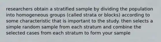 researchers obtain a stratified sample by dividing the population into homogeneous groups (called strata or blocks) according to some characteristic that is important to the study. then selects a simple random sample from each stratum and combine the selected cases from each stratum to form your sample