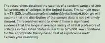 The researchers obtained the salaries of a random sample of 200 full professors of colleges in the United States. The sample mean is =73,820, and the sample standard deviation is6,800. We will assume that the distribution of the sample data is not extremely skewed. Th researches want to know if there a significant evidence that the long-run average salary of all full professors of colleges in the United States is less than 75,000. Are conditions for the appropriate theory-based test of significance met? Explain your reasoning: