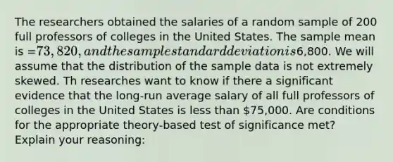 The researchers obtained the salaries of a random sample of 200 full professors of colleges in the United States. The sample mean is =73,820, and the sample standard deviation is6,800. We will assume that the distribution of the sample data is not extremely skewed. Th researches want to know if there a significant evidence that the long-run average salary of all full professors of colleges in the United States is less than 75,000. Are conditions for the appropriate theory-based test of significance met? Explain your reasoning: