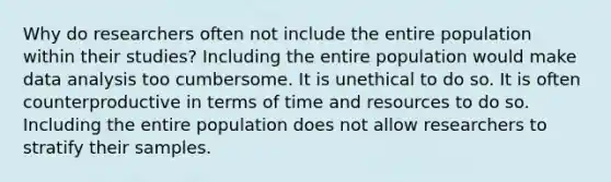 Why do researchers often not include the entire population within their studies? Including the entire population would make data analysis too cumbersome. It is unethical to do so. It is often counterproductive in terms of time and resources to do so. Including the entire population does not allow researchers to stratify their samples.