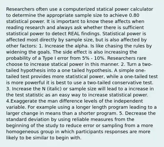 Researchers often use a computerized statical power calculator to determine the appropriate sample size to achieve 0.80 statistical power. It is important to know these affects when reading research and always ask whether there is sufficient statistical power to detect REAL findings. Statistical power is affected most directly by sample size, but is also affected by other factors: 1. Increase the alpha. Is like chasing the rules by widening the goals. The side effect is also increasing the probability of a Type I error from 5% - 10%. Researchers rare choose to increase statical power in this manner. 2. Turn a two-tailed hypothesis into a one tailed hypothesis. A simple one-tailed test provides more statistical power, while a one-tailed test is more powerful it is best to use a two-tailed conservative test. 3. Increase the N (italic) or sample size will lead to a increase in the test statistic as an easy way to increase statistical power. 4.Exaggerate the man difference levels of the independent variable. For example using a longer length program leading to a larger change in means than a shorter program. 5. Decrease the standard deviation by using reliable measures from the beginning of the study to reduce error or sampling from a more homogeneous group in which participants responses are more likely to be similar to begin with.