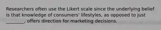 Researchers often use the Likert scale since the underlying belief is that knowledge of consumers' lifestyles, as opposed to just ________, offers direction for marketing decisions.