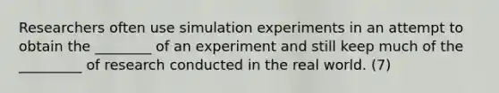 Researchers often use simulation experiments in an attempt to obtain the ________ of an experiment and still keep much of the _________ of research conducted in the real world. (7)