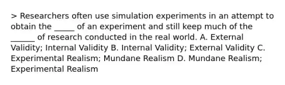 > Researchers often use simulation experiments in an attempt to obtain the _____ of an experiment and still keep much of the ______ of research conducted in the real world. A. External Validity; Internal Validity B. Internal Validity; External Validity C. Experimental Realism; Mundane Realism D. Mundane Realism; Experimental Realism