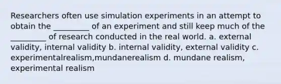 Researchers often use simulation experiments in an attempt to obtain the _________ of an experiment and still keep much of the _________ of research conducted in the real world. a. external validity, internal validity b. internal validity, external validity c. experimentalrealism,mundanerealism d. mundane realism, experimental realism