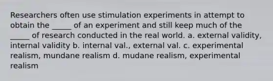 Researchers often use stimulation experiments in attempt to obtain the _____ of an experiment and still keep much of the _____ of research conducted in the real world. a. external validity, internal validity b. internal val., external val. c. experimental realism, mundane realism d. mudane realism, experimental realism