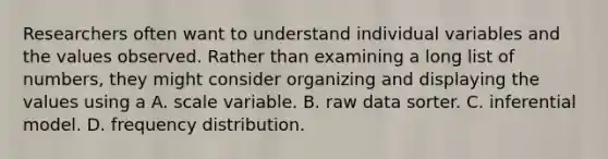 Researchers often want to understand individual variables and the values observed. Rather than examining a long list of numbers, they might consider organizing and displaying the values using a A. scale variable. B. raw data sorter. C. inferential model. D. frequency distribution.