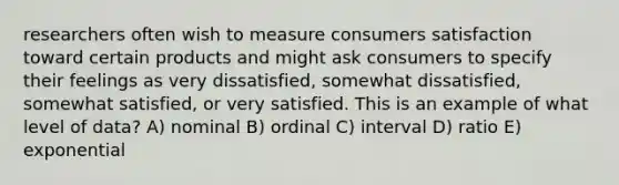 researchers often wish to measure consumers satisfaction toward certain products and might ask consumers to specify their feelings as very dissatisfied, somewhat dissatisfied, somewhat satisfied, or very satisfied. This is an example of what level of data? A) nominal B) ordinal C) interval D) ratio E) exponential