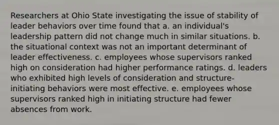 Researchers at Ohio State investigating the issue of stability of leader behaviors over time found that a. an individual's leadership pattern did not change much in similar situations. b. the situational context was not an important determinant of leader effectiveness. c. employees whose supervisors ranked high on consideration had higher performance ratings. d. leaders who exhibited high levels of consideration and structure- initiating behaviors were most effective. e. employees whose supervisors ranked high in initiating structure had fewer absences from work.