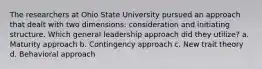 The researchers at Ohio State University pursued an approach that dealt with two dimensions: consideration and initiating structure. Which general leadership approach did they utilize? a. Maturity approach b. Contingency approach c. New trait theory d. Behavioral approach