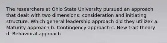 The researchers at Ohio State University pursued an approach that dealt with two dimensions: consideration and initiating structure. Which general leadership approach did they utilize? a. Maturity approach b. Contingency approach c. New trait theory d. Behavioral approach