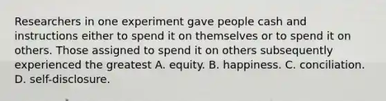 Researchers in one experiment gave people cash and instructions either to spend it on themselves or to spend it on others. Those assigned to spend it on others subsequently experienced the greatest A. equity. B. happiness. C. conciliation. D. self-disclosure.