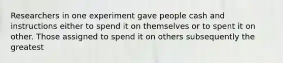 Researchers in one experiment gave people cash and instructions either to spend it on themselves or to spent it on other. Those assigned to spend it on others subsequently the greatest