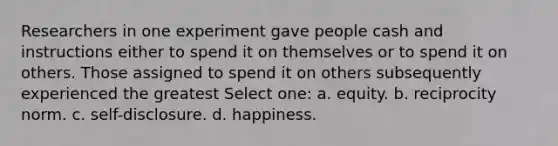 Researchers in one experiment gave people cash and instructions either to spend it on themselves or to spend it on others. Those assigned to spend it on others subsequently experienced the greatest Select one: a. equity. b. reciprocity norm. c. self-disclosure. d. happiness.