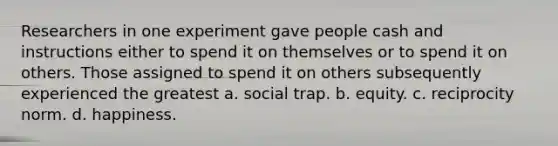 Researchers in one experiment gave people cash and instructions either to spend it on themselves or to spend it on others. Those assigned to spend it on others subsequently experienced the greatest a. social trap. b. equity. c. reciprocity norm. d. happiness.