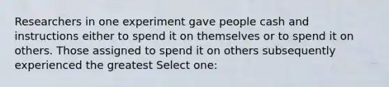 Researchers in one experiment gave people cash and instructions either to spend it on themselves or to spend it on others. Those assigned to spend it on others subsequently experienced the greatest Select one: