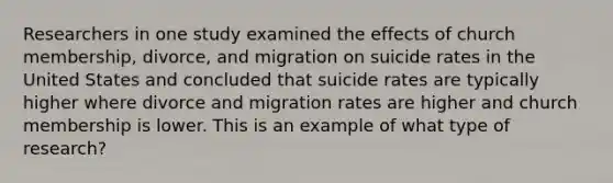 Researchers in one study examined the effects of church membership, divorce, and migration on suicide rates in the United States and concluded that suicide rates are typically higher where divorce and migration rates are higher and church membership is lower. This is an example of what type of research?