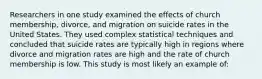 Researchers in one study examined the effects of church membership, divorce, and migration on suicide rates in the United States. They used complex statistical techniques and concluded that suicide rates are typically high in regions where divorce and migration rates are high and the rate of church membership is low. This study is most likely an example of: