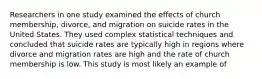 Researchers in one study examined the effects of church membership, divorce, and migration on suicide rates in the United States. They used complex statistical techniques and concluded that suicide rates are typically high in regions where divorce and migration rates are high and the rate of church membership is low. This study is most likely an example of