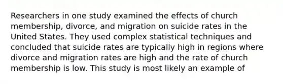 Researchers in one study examined the effects of church membership, divorce, and migration on suicide rates in the United States. They used complex statistical techniques and concluded that suicide rates are typically high in regions where divorce and migration rates are high and the rate of church membership is low. This study is most likely an example of