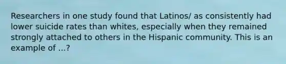 Researchers in one study found that Latinos/ as consistently had lower suicide rates than whites, especially when they remained strongly attached to others in the Hispanic community. This is an example of ...?