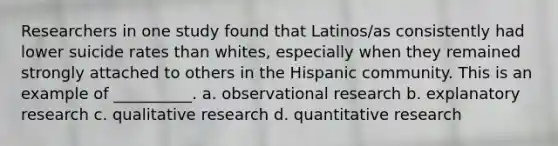 Researchers in one study found that Latinos/as consistently had lower suicide rates than whites, especially when they remained strongly attached to others in the Hispanic community. This is an example of __________. a. observational research b. explanatory research c. qualitative research d. quantitative research