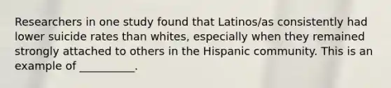 Researchers in one study found that Latinos/as consistently had lower suicide rates than whites, especially when they remained strongly attached to others in the Hispanic community. This is an example of __________.​