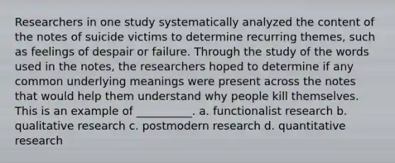 Researchers in one study systematically analyzed the content of the notes of suicide victims to determine recurring themes, such as feelings of despair or failure. Through the study of the words used in the notes, the researchers hoped to determine if any common underlying meanings were present across the notes that would help them understand why people kill themselves. This is an example of __________. a. functionalist research b. qualitative research c. postmodern research d. quantitative research