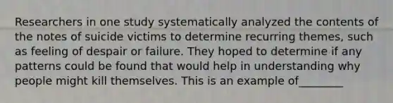 Researchers in one study systematically analyzed the contents of the notes of suicide victims to determine recurring themes, such as feeling of despair or failure. They hoped to determine if any patterns could be found that would help in understanding why people might kill themselves. This is an example of________