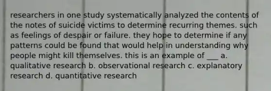 researchers in one study systematically analyzed the contents of the notes of suicide victims to determine recurring themes. such as feelings of despair or failure. they hope to determine if any patterns could be found that would help in understanding why people might kill themselves. this is an example of ___ a. qualitative research b. observational research c. explanatory research d. quantitative research