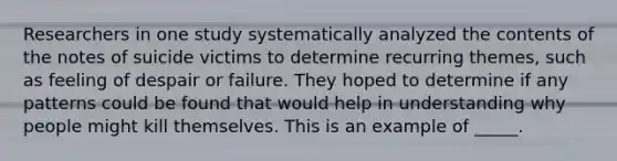 Researchers in one study systematically analyzed the contents of the notes of suicide victims to determine recurring themes, such as feeling of despair or failure. They hoped to determine if any patterns could be found that would help in understanding why people might kill themselves. This is an example of _____.