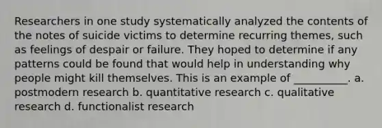 Researchers in one study systematically analyzed the contents of the notes of suicide victims to determine recurring themes, such as feelings of despair or failure. They hoped to determine if any patterns could be found that would help in understanding why people might kill themselves. This is an example of __________. a.​ postmodern research b.​ quantitative research c.​ qualitative research d.​ functionalist research