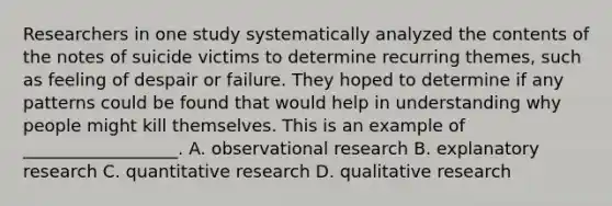 Researchers in one study systematically analyzed the contents of the notes of suicide victims to determine recurring themes, such as feeling of despair or failure. They hoped to determine if any patterns could be found that would help in understanding why people might kill themselves. This is an example of __________________. A. observational research B. explanatory research C. quantitative research D. qualitative research