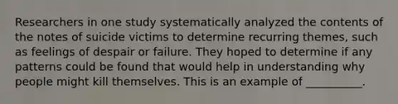 Researchers in one study systematically analyzed the contents of the notes of suicide victims to determine recurring themes, such as feelings of despair or failure. They hoped to determine if any patterns could be found that would help in understanding why people might kill themselves. This is an example of __________.