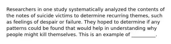 ​Researchers in one study systematically analyzed the contents of the notes of suicide victims to determine recurring themes, such as feelings of despair or failure. They hoped to determine if any patterns could be found that would help in understanding why people might kill themselves. This is an example of __________.