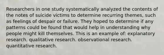 Researchers in one study systematically analyzed the contents of the notes of suicide victims to determine recurring themes, such as feelings of despair or failure. They hoped to determine if any patterns could be found that would help in understanding why people might kill themselves. This is an example of: explanatory research. qualitative research. observational research. quantitative research.